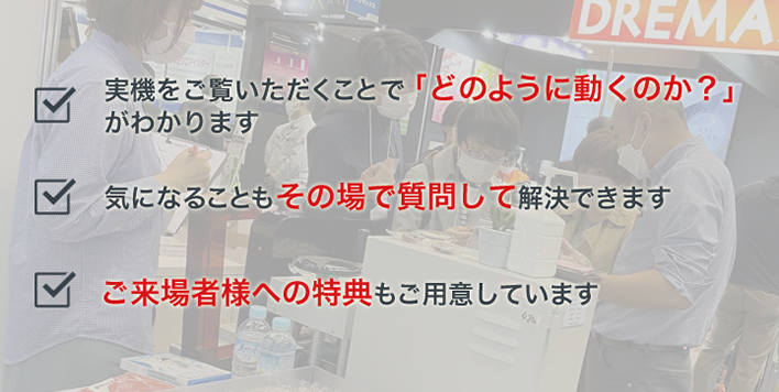 実機をご覧いただくことで「どのように動くのか？」がわかります／気になることもその場で質問して解決できます／ご来場者様への特典もご用意しています