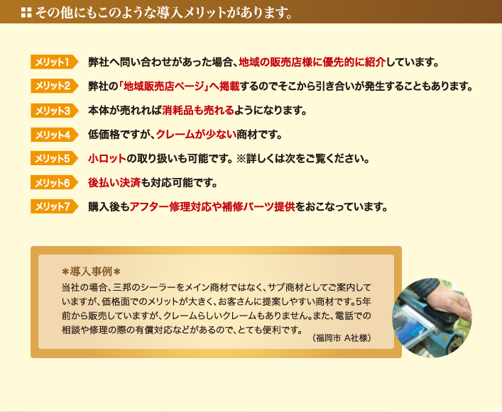 その他にもこのような導入メリットがあります。 - 1.弊社へ問い合わせがあった場合、地域の販売店様に優先的に紹介しています。／2.弊社の「地域販売店ページ」ヘ掲載するのでそこから引き合いが発生することもあります。／3.本体が売れれば消耗品も売れるようになります。／4.低価格ですが、クレームが少ない商材です。／5.小ロットの取り扱いも可能です。 ※詳しくは次をご覧ください。／6.後払い決済も対応可能です。／7.購入後もアフター修理対応や補修パーツ提供をおこなっています。 - ＊導入事例＊ 当社の場合、三邦のシーラーをメイン商材ではなく、サブ商材としてご案内していますが、価格面でのメリットが大きく、お客さんに提案しやすい商材です。5年前から販売していますが、クレームらしいクレームもありません。また、電話での相談や修理の際の有償対応などがあるので、とても便利です。（福岡市 A社様）